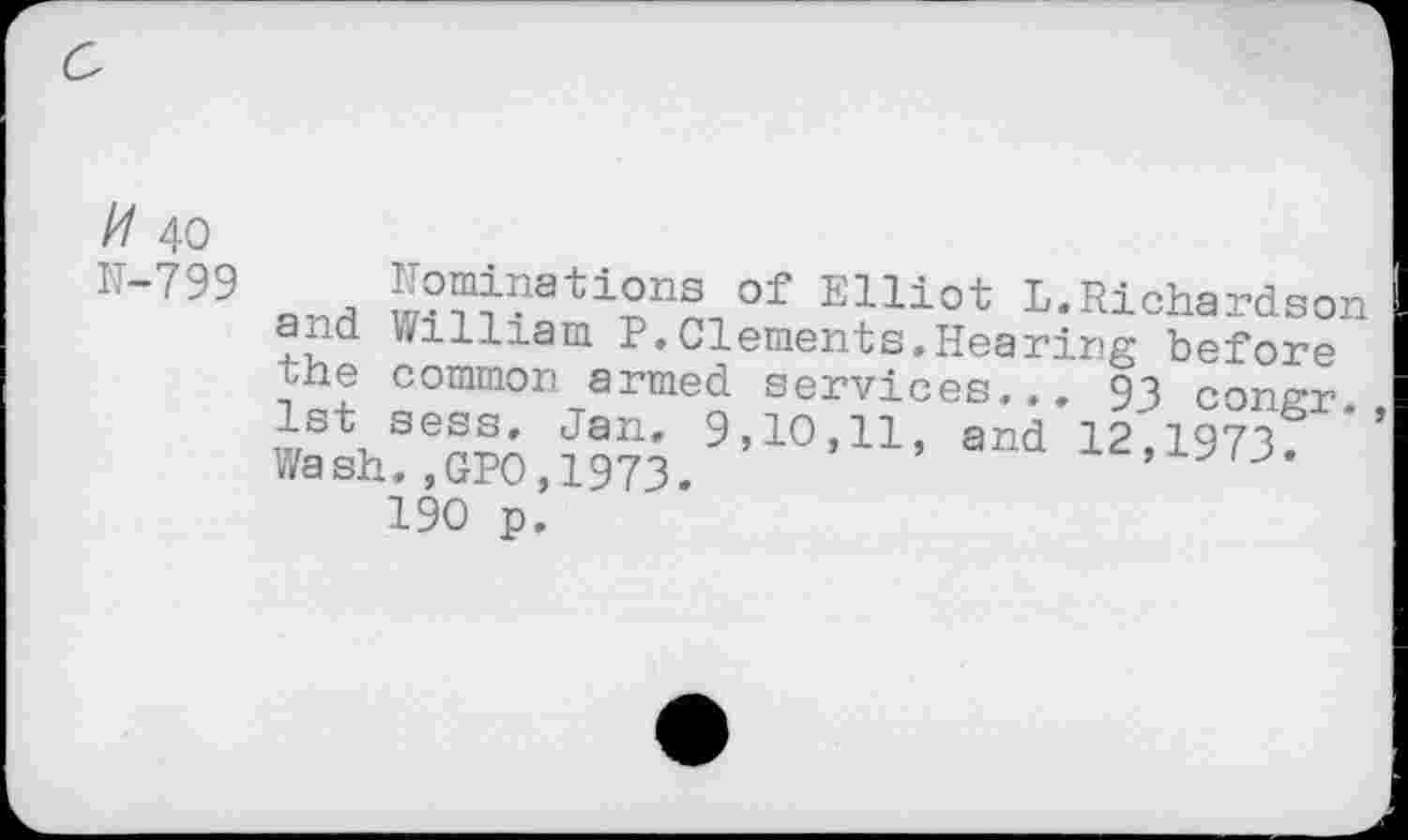 ﻿// 40 N-799
of Elllot L.Richardson and William P.Clements.Hearing before the common armed services... 93 coner Jan* 9,10,11, and 12,1973; * Wash.,GPO,1973.
190 p.